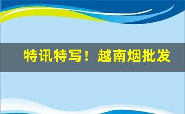 特讯特写！越南烟批发哪里便宜“疮疥之疾”