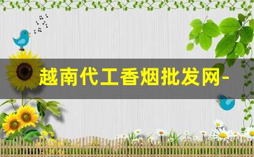 越南代工香烟批发网-越南香烟代工哪个厂最好