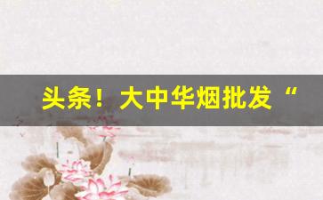 头条！大中华烟批发“点手划脚”