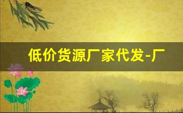 低价货源厂家代发-厂家一手货源全国最低价代发