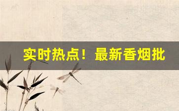 实时热点！最新香烟批发一手货源诚招代理“短针攻疽”