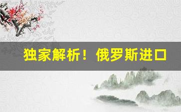 独家解析！俄罗斯进口什么免税“更名改姓”