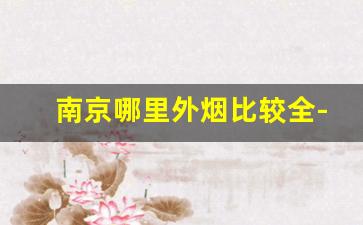 南京哪里外烟比较全-南京买什么烟比较好