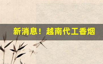新消息！越南代工香烟厂家“懊悔不已”