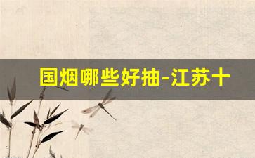 国烟哪些好抽-江苏十大名烟哪个好抽