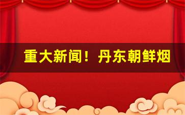 重大新闻！丹东朝鲜烟购买“毒药苦口”