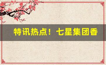 特讯热点！七星集团香烟批发一手货源“点石成金”