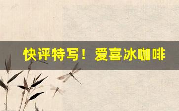 快评特写！爱喜冰咖啡和咖啡爆是一种吗“发扬光大”