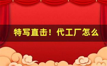 特写直击！代工厂怎么下单“不远万里”