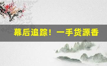 幕后追踪！一手货源香烟微信“才调秀出”